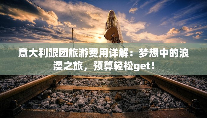 意大利跟团旅游费用详解：梦想中的浪漫之旅，预算轻松get！