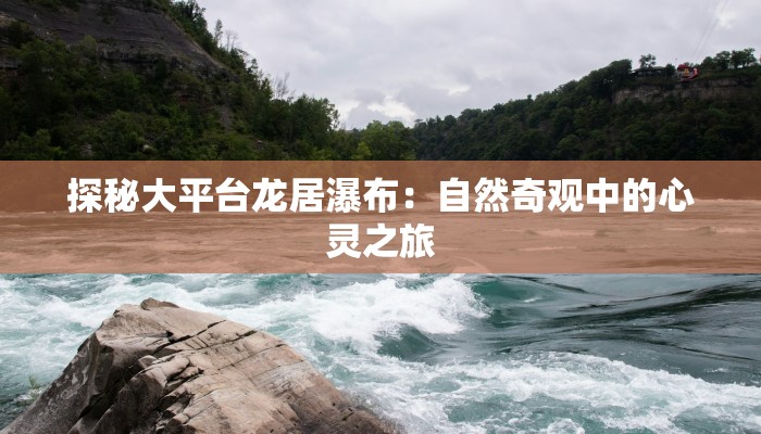 探秘大平台龙居瀑布:自然奇观中的心灵之旅 探秘大平台龙居瀑布:自然奇观中的心灵之旅