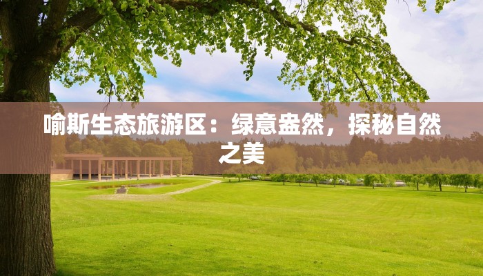 喻斯生态旅游区:绿意盎然,探秘自然之美 喻斯生态旅游区:绿意盎然,探秘自然之美
