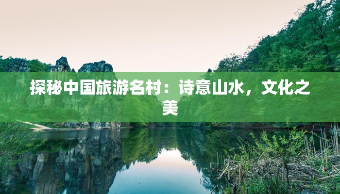 探秘中国旅游名村:诗意山水,文化之美 探秘中国旅游名村:诗意山水,文化之美