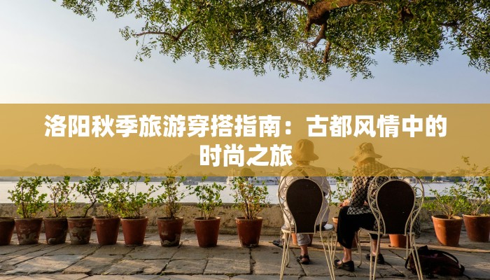 洛阳秋季旅游穿搭指南:古都风情中的时尚之旅 洛阳秋季旅游穿搭指南:古都风情中的时尚之旅