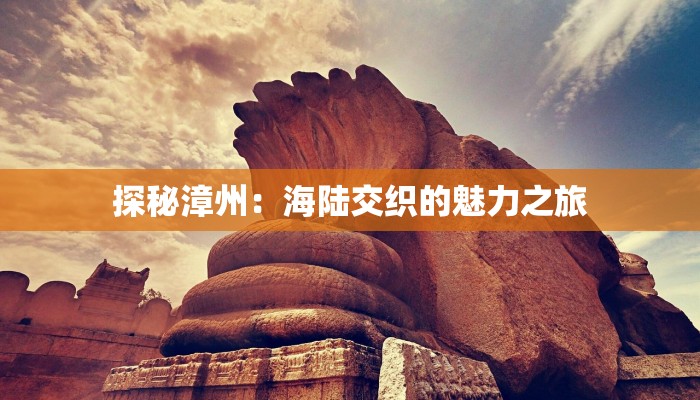 探秘漳州:海陆交织的魅力之旅 探秘漳州:海陆交织的魅力之旅