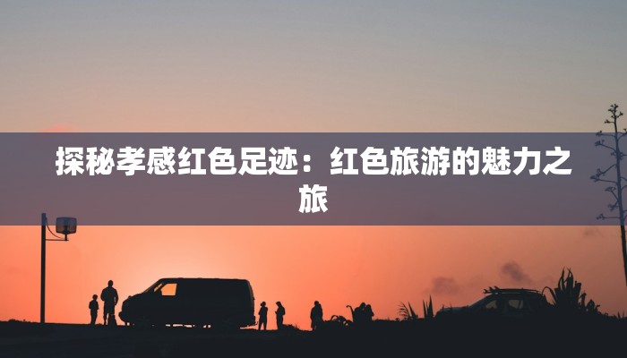 探秘孝感红色足迹:红色旅游的魅力之旅 探秘孝感红色足迹:红色旅游的魅力之旅