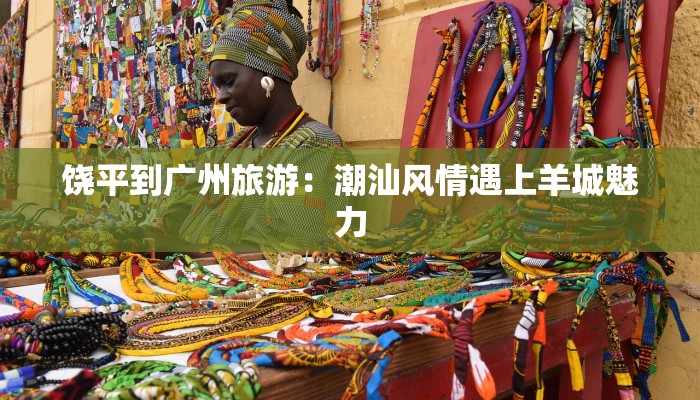 饶平到广州旅游:潮汕风情遇上羊城魅力 饶平到广州旅游:潮汕风情遇上羊城魅力