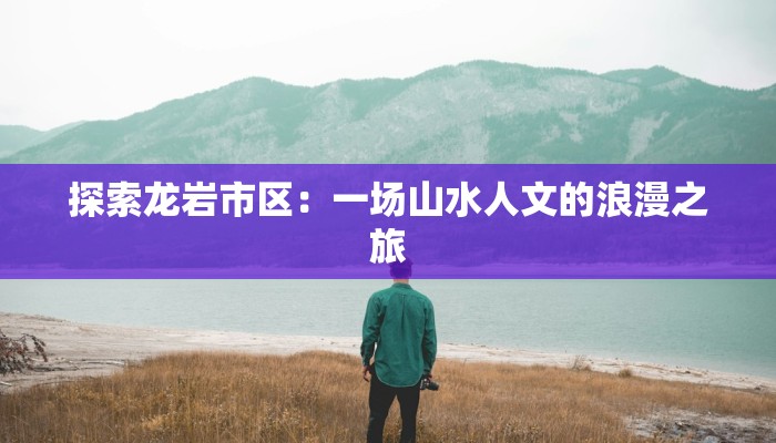 探索龙岩市区:一场山水人文的浪漫之旅 探索龙岩市区:一场山水人文的浪漫之旅