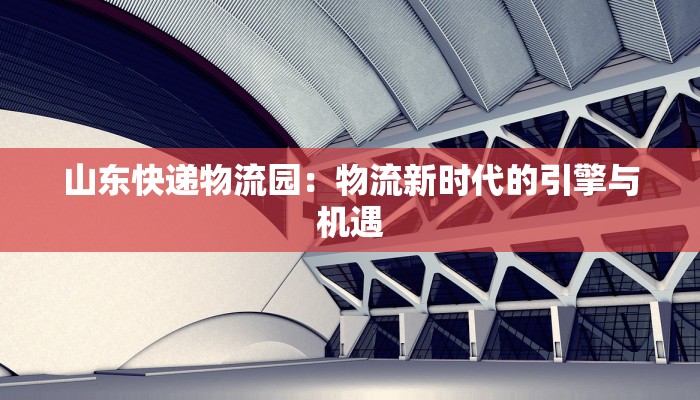 山东快递物流园:物流新时代的引擎与机遇 山东快递物流园:物流新时代的引擎与机遇