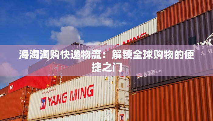 海淘淘购快递物流:解锁全球购物的便捷之门 海淘淘购快递物流:解锁全球购物的便捷之门