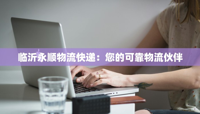 临沂永顺物流快递:您的可靠物流伙伴 临沂永顺物流快递:您的可靠物流伙伴