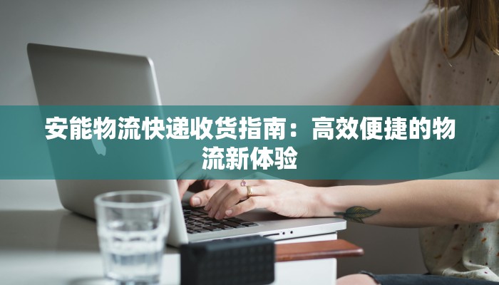 安能物流快递收货指南:高效便捷的物流新体验 安能物流快递收货指南:高效便捷的物流新体验