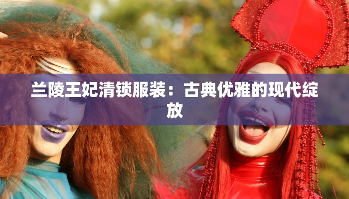 兰陵王妃清锁服装：古典优雅的现代绽放